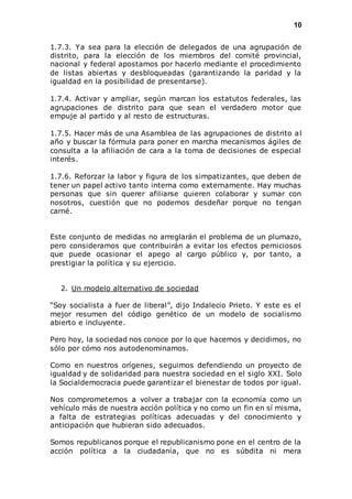 10 
1.7.3. Ya sea para la elección de delegados de una agrupación de 
distrito, para la elección de los miembros del comité provincial, 
nacional y federal apostamos por hacerlo mediante el procedimiento 
de listas abiertas y desbloqueadas (garantizando la paridad y la 
igualdad en la posibilidad de presentarse). 
1.7.4. Activar y ampliar, según marcan los estatutos federales, las 
agrupaciones de distrito para que sean el verdadero motor que 
empuje al partido y al resto de estructuras. 
1.7.5. Hacer más de una Asamblea de las agrupaciones de distrito al 
año y buscar la fórmula para poner en marcha mecanismos ágiles de 
consulta a la afiliación de cara a la toma de decisiones de especial 
interés. 
1.7.6. Reforzar la labor y figura de los simpatizantes, que deben de 
tener un papel activo tanto interna como externamente. Hay muchas 
personas que sin querer afiliarse quieren colaborar y sumar con 
nosotros, cuestión que no podemos desdeñar porque no tengan 
carné. 
Este conjunto de medidas no arreglarán el problema de un plumazo, 
pero consideramos que contribuirán a evitar los efectos perniciosos 
que puede ocasionar el apego al cargo público y, por tanto, a 
prestigiar la política y su ejercicio. 
2. Un modelo alternativo de sociedad 
“Soy socialista a fuer de liberal”, dijo Indalecio Prieto. Y este es el 
mejor resumen del código genético de un modelo de socialismo 
abierto e incluyente. 
Pero hoy, la sociedad nos conoce por lo que hacemos y decidimos, no 
sólo por cómo nos autodenominamos. 
Como en nuestros orígenes, seguimos defendiendo un proyecto de 
igualdad y de solidaridad para nuestra sociedad en el siglo XXI. Solo 
la Socialdemocracia puede garantizar el bienestar de todos por igual. 
Nos comprometemos a volver a trabajar con la economía como un 
vehículo más de nuestra acción política y no como un fin en sí misma, 
a falta de estrategias políticas adecuadas y del conocimiento y 
anticipación que hubieran sido adecuados. 
Somos republicanos porque el republicanismo pone en el centro de la 
acción política a la ciudadanía, que no es súbdita ni mera 
 