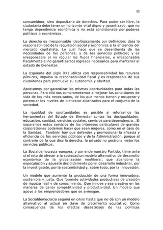 11 
consumidora, sino depositaria de derechos. Para poder ser libre, la 
ciudadanía debe tener un horizonte vital digno y garantizado, que no 
tenga dependencia económica y no está condicionada por poderes 
políticos o económicos. 
La derecha es irresponsable ideológicamente por definición: deja la 
responsabilidad de la regulación social y económica a la eficiencia del 
mercado capitalista. Lo cual hace que se desentienda de las 
necesidades de las personas, y de los servicios públicos; y es 
irresponsable al no regular los flujos financieros, e irresponsable 
fiscalmente al no garantizar los ingresos necesarios para mantener el 
estado de bienestar. 
La izquierda del siglo XXI utiliza con responsabilidad los recursos 
públicos, impulsa la responsabilidad fiscal y es responsable de sus 
ciudadanos pero promueve su autonomía y libertad. 
Apostamos por garantizar las mismas oportunidades para todas las 
personas. Para ello nos comprometemos a mejorar las condiciones de 
vida de los más necesitados, de los que menos tienen y recuperar y 
potenciar los niveles de bienestar alcanzados para el conjunto de la 
sociedad. 
La igualdad de oportunidades es posible si reforzamos las 
herramientas del Estado de Bienestar contra las desigualdades: 
educación, sanidad, servicios sociales, servicios para dependenci a… Si 
separamos estos servicios de los intereses particulares de grandes 
corporaciones podemos hacer que sean mejores, como en el caso de 
la Sanidad. También hay que defender y promocionar la eficacia y 
eficiencia de los servicios públicos y de la Administración, porque al 
contrario de lo que dice la derecha, lo privado no gestiona mejor los 
servicios públicos. 
La Socialdemocracia europea, y por ende nuestro Partido, tiene ante 
sí el reto de ofrecer a la sociedad un modelo alternativo de desarrollo 
económico de la globalización neoliberal, que abandone la 
especulación y apueste decididamente por el desarrollo industrial, por 
la investigación, por la sostenibilidad y, sobre todo, por la innovación. 
Un modelo que aumente la producción de una forma innovadora, 
sostenible y justa. Que fomente actividades productivas de creación 
de riqueza real y de conocimiento. Que innove y sea creativo en las 
maneras de ganar competitividad y productividad. Un modelo que 
apoye a los emprendedores que se arriesgan. 
La Socialdemocracia seguirá en crisis hasta que no dé con un modelo 
alternativo al actual en clave de crecimiento equitativo. Como 
consecuencia de los efectos desastrosos de las políticas 
 