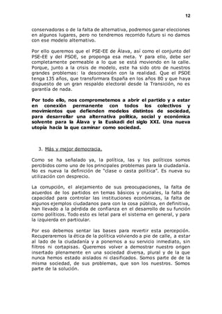 12 
conservadoras o de la falta de alternativa, podremos ganar elecciones 
en algunos lugares, pero no tendremos recorrido futuro si no damos 
con ese modelo alternativo. 
Por ello queremos que el PSE-EE de Álava, así como el conjunto del 
PSE-EE y del PSOE, se proponga esa meta. Y para ello, debe ser 
completamente permeable a lo que se está moviendo en la calle. 
Porque, junto a la crisis de modelo, este ha sido otro de nuestros 
grandes problemas: la desconexión con la realidad. Que el PSOE 
tenga 135 años, que transformara España en los años 80 y que haya 
dispuesto de un gran respaldo electoral desde la Transición, no es 
garantía de nada. 
Por todo ello, nos comprometemos a abrir el partido y a estar 
en conexión permanente con todos los colectivos y 
movimientos que defienden modelos distintos de sociedad, 
para desarrollar una alternativa política, social y económica 
solvente para la Álava y la Euskadi del siglo XXI. Una nueva 
utopía hacia la que caminar como sociedad. 
3. Más y mejor democracia. 
Como se ha señalado ya, la política, las y los políticos somos 
percibidos como uno de los principales problemas para la ciudadanía. 
No es nueva la definición de “clase o casta política”. Es nueva su 
utilización con desprecio. 
La corrupción, el alejamiento de sus preocupaciones, la falta de 
acuerdos de los partidos en temas básicos y cruciales, la falta de 
capacidad para controlar las instituciones económicas, la falta de 
algunos ejemplos ciudadanos para con la cosa pública, en definitiva, 
han llevado a la pérdida de confianza en el desarrollo de su función 
como políticos. Todo esto es letal para el sistema en general, y para 
la izquierda en particular. 
Por eso debemos sentar las bases para revertir esta percepción. 
Recuperaremos la ética de la política volviendo a pie de calle, a estar 
al lado de la ciudadanía y a ponernos a su servicio inmediato, sin 
filtros ni cortapisas. Queremos volver a demostrar nuestro origen 
insertado plenamente en una sociedad diversa, plural y de la que 
nunca hemos estado aislados ni clasificados. Somos parte de de la 
misma sociedad, de sus problemas, que son los nuestros. Somos 
parte de la solución. 
 