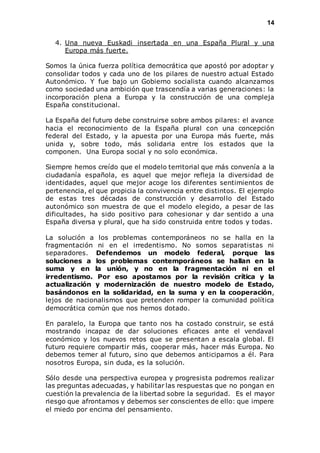 14 
4. Una nueva Euskadi insertada en una España Plural y una 
Europa más fuerte. 
Somos la única fuerza política democrática que apostó por adoptar y 
consolidar todos y cada uno de los pilares de nuestro actual Estado 
Autonómico. Y fue bajo un Gobierno socialista cuando alcanzamos 
como sociedad una ambición que trascendía a varias generaciones: la 
incorporación plena a Europa y la construcción de una compleja 
España constitucional. 
La España del futuro debe construirse sobre ambos pilares: el avance 
hacia el reconocimiento de la España plural con una concepción 
federal del Estado, y la apuesta por una Europa más fuerte, más 
unida y, sobre todo, más solidaria entre los estados que la 
componen. Una Europa social y no solo económica. 
Siempre hemos creído que el modelo territorial que más convenía a la 
ciudadanía española, es aquel que mejor refleja la diversidad de 
identidades, aquel que mejor acoge los diferentes sentimientos de 
pertenencia, el que propicia la convivencia entre distintos. El ejemplo 
de estas tres décadas de construcción y desarrol lo del Estado 
autonómico son muestra de que el modelo elegido, a pesar de las 
dificultades, ha sido positivo para cohesionar y dar sentido a una 
España diversa y plural, que ha sido construida entre todos y todas. 
La solución a los problemas contemporáneos no se halla en la 
fragmentación ni en el irredentismo. No somos separatistas ni 
separadores. Defendemos un modelo federal, porque las 
soluciones a los problemas contemporáneos se hallan en la 
suma y en la unión, y no en la fragmentación ni en el 
irredentismo. Por eso apostamos por la revisión crítica y la 
actualización y modernización de nuestro modelo de Estado, 
basándonos en la solidaridad, en la suma y en la cooperación, 
lejos de nacionalismos que pretenden romper la comunidad política 
democrática común que nos hemos dotado. 
En paralelo, la Europa que tanto nos ha costado construir, se está 
mostrando incapaz de dar soluciones eficaces ante el vendaval 
económico y los nuevos retos que se presentan a escala global. El 
futuro requiere compartir más, cooperar más, hacer más Europa. No 
debemos temer al futuro, sino que debemos anticiparnos a él. Para 
nosotros Europa, sin duda, es la solución. 
Sólo desde una perspectiva europea y progresista podremos realizar 
las preguntas adecuadas, y habilitar las respuestas que no pongan en 
cuestión la prevalencia de la libertad sobre la seguridad. Es el mayor 
riesgo que afrontamos y debemos ser conscientes de ello: que impere 
el miedo por encima del pensamiento. 
 