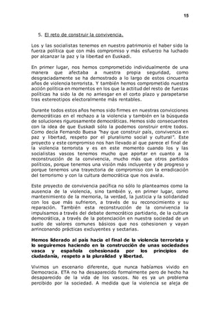 15 
5. El reto de construir la convivencia. 
Los y las socialistas tenemos en nuestro patrimonio el haber sido la 
fuerza política que con más compromiso y más esfuerzo ha luchado 
por alcanzar la paz y la libertad en Euskadi. 
En primer lugar, nos hemos comprometido individualmente de una 
manera que afectaba a nuestra propia seguridad, como 
desgraciadamente se ha demostrado a lo largo de estos cincuenta 
años de violencia terrorista. Y también hemos comprometido nuestra 
acción política en momentos en los que la actitud del resto de fuerzas 
políticas ha sido la de no arriesgar en el corto plazo y parapetarse 
tras estereotipos electoralmente más rentables. 
Durante todos estos años hemos sido firmes en nuestras convicciones 
democráticas en el rechazo a la violencia y también en la búsqueda 
de soluciones rigurosamente democráticas. Hemos sido consecuentes 
con la idea de que Euskadi sólo la podemos construir entre todos. 
Como decía Fernando Buesa “hay que construir país, convivencia en 
paz y libertad, respeto por el pluralismo social y cultural ”. Este 
proyecto y este compromiso nos han llevado al que parece el final de 
la violencia terrorista y es en este momento cuando los y las 
socialistas vascos tenemos mucho que aportar en cuanto a la 
reconstrucción de la convivencia, mucho más que otros partidos 
políticos, porque tenemos una visión más incluyente y de progreso y 
porque tenemos una trayectoria de compromiso con la erradicación 
del terrorismo y con la cultura democrática que nos avala. 
Este proyecto de convivencia pacífica no sólo lo planteamos como la 
ausencia de la violencia, sino también y, en primer lugar, como 
mantenimiento de la memoria, la verdad, la justicia y la solidaridad 
con los que más sufrieron, a través de su reconocimiento y su 
reparación. También esta reconstrucción de la convivencia la 
impulsamos a través del debate democrático partidario, de la cultura 
democrática, a través de la potenciación en nuestra sociedad de un 
suelo de valores comunes básicos que nos cohesionen y vayan 
arrinconando prácticas excluyentes y sectarias. 
Hemos liderado al país hacia el final de la violencia terrorista y 
lo seguiremos haciendo en la construcción de unas sociedades 
vasca y española cohesionada por los principios de 
ciudadanía, respeto a la pluralidad y libertad. 
Vivimos un escenario diferente, que nunca habíamos vivido en 
Democracia. ETA no ha desaparecido formalmente pero de hecho ha 
desaparecido de la vida de los vascos. No es ya un problema 
percibido por la sociedad. A medida que la violencia se aleja de 
 