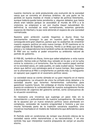 16 
nuestra memoria se está produciendo una evolución de la sociedad 
vasca que se concreta en diversos ámbitos: de una parte se ha 
perdido en buena medida el miedo a hablar de política libremente, 
aunque todavía queda tarea pendiente y, algunos debates que hasta 
ahora eran tabúes porque se asociaban al mundo de ETA y a la 
violencia, se empiezan a ver con mucha mayor naturalidad. En 
definitiva la sociedad se está normalizando, estamos ganando 
espacios de libertad y la paz está abriendo el espacio de una sociedad 
normalizada. 
Nuestra gran ambición cuando llegamos a Ajuria Enea fue 
precisamente conseguir la paz en nuestro país. Sin embargo 
conseguido este gran objetivo, parece que no acabamos de encontrar 
nuestro espacio político en este nuevo tiempo. El PP mantiene en la 
unidad sagrada de España su discurso, frente a un Bildu que con los 
presos y la independencia tiene también señas de identidad definidas. 
El PNV con su vuelta al poder encuentra su ambiente natural de 
partido de gobierno. 
El PSE-EE, también en Álava, tiene que saber adaptarse a esta nueva 
situación. Hemos sido un Partido muy volcado en la paz y en la lucha 
contra la violencia y el terrorismo. Ese ha sido nuestro papel central 
en la sociedad vasca, en cada pueblo, en cada ciudad vasca. Tenemos 
ahora que definir una estrategia para el nuevo tiempo. Nos jugamos 
ser la alternativa al PNV o simplemente un partido más (y menguante 
en apoyos) que jugará en el escenario político vasco. 
La sociedad vasca se siente cómoda en su gran mayoría en el marco 
de autogobierno. La situación de crisis ha orillado otros debates y la 
sociedad asume que tenemos herramientas suficientes para 
garantizar nuestro futuro. Sin embargo al mismo tiempo la crisis ha 
puesto en evidencia la vulnerabilidad de nuestro autogobierno frente 
a decisiones de urgencia del gobierno central, como consecuencia de 
la situación económica. 
Es necesaria una iniciativa que suponga un paso más en la 
consolidación y profundización de nuestro autogobierno. Se trataría 
de la apuesta por un nuevo estatuto político vasco planteado sin 
complejos, conocedor de nuestra singularidad e historia y por eso 
mismo formando parte de la tradición socialista española. Una 
iniciativa insertada en el modelo de federalismo que defendemos para 
España. 
El Partido está en condiciones de romper esa división clásica de la 
sociedad vasca entre nacionalistas y no nacionalistas. Y en ese 
sentido hay que interpretar nuestra propuesta de zanjar un asunto 
eterno. 
 