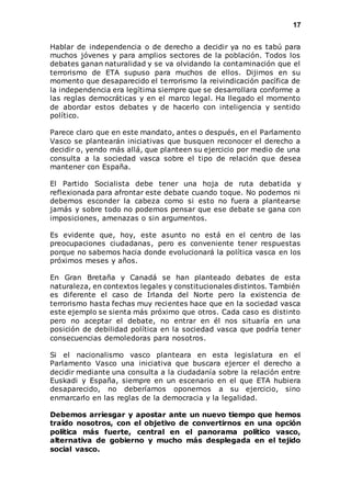 17 
Hablar de independencia o de derecho a decidir ya no es tabú para 
muchos jóvenes y para amplios sectores de la población. Todos los 
debates ganan naturalidad y se va olvidando la contaminación que el 
terrorismo de ETA supuso para muchos de ellos. Dijimos en su 
momento que desaparecido el terrorismo la reivindicación pacífica de 
la independencia era legítima siempre que se desarrollara conforme a 
las reglas democráticas y en el marco legal. Ha llegado el momento 
de abordar estos debates y de hacerlo con inteligencia y sentido 
político. 
Parece claro que en este mandato, antes o después, en el Parlamento 
Vasco se plantearán iniciativas que busquen reconocer el derecho a 
decidir o, yendo más allá, que planteen su ejercicio por medio de una 
consulta a la sociedad vasca sobre el tipo de relación que desea 
mantener con España. 
El Partido Socialista debe tener una hoja de ruta debatida y 
reflexionada para afrontar este debate cuando toque. No podemos ni 
debemos esconder la cabeza como si esto no fuera a plantearse 
jamás y sobre todo no podemos pensar que ese debate se gana con 
imposiciones, amenazas o sin argumentos. 
Es evidente que, hoy, este asunto no está en el centro de las 
preocupaciones ciudadanas, pero es conveniente tener respuestas 
porque no sabemos hacia donde evolucionará la política vasca en los 
próximos meses y años. 
En Gran Bretaña y Canadá se han planteado debates de esta 
naturaleza, en contextos legales y constitucionales distintos. También 
es diferente el caso de Irlanda del Norte pero la existencia de 
terrorismo hasta fechas muy recientes hace que en la sociedad vasca 
este ejemplo se sienta más próximo que otros. Cada caso es distinto 
pero no aceptar el debate, no entrar en él nos situaría en una 
posición de debilidad política en la sociedad vasca que podría tener 
consecuencias demoledoras para nosotros. 
Si el nacionalismo vasco planteara en esta legislatura en el 
Parlamento Vasco una iniciativa que buscara ejercer el derecho a 
decidir mediante una consulta a la ciudadanía sobre la relación entre 
Euskadi y España, siempre en un escenario en el que ETA hubiera 
desaparecido, no deberíamos oponernos a su ejercicio, sino 
enmarcarlo en las reglas de la democracia y la legalidad. 
Debemos arriesgar y apostar ante un nuevo tiempo que hemos 
traído nosotros, con el objetivo de convertirnos en una opción 
política más fuerte, central en el panorama político vasco, 
alternativa de gobierno y mucho más desplegada en el tejido 
social vasco. 
 