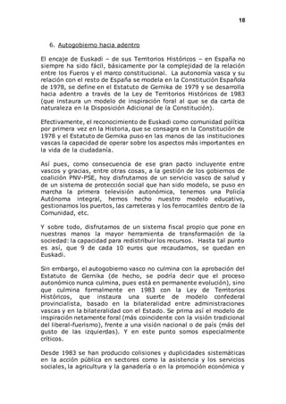 18 
6. Autogobierno hacia adentro 
El encaje de Euskadi – de sus Territorios Históricos – en España no 
siempre ha sido fácil, básicamente por la complejidad de la relación 
entre los Fueros y el marco constitucional. La autonomía vasca y su 
relación con el resto de España se modela en la Constitución Española 
de 1978, se define en el Estatuto de Gernika de 1979 y se desarrolla 
hacia adentro a través de la Ley de Territorios Históricos de 1983 
(que instaura un modelo de inspiración foral al que se da carta de 
naturaleza en la Disposición Adicional de la Constitución). 
Efectivamente, el reconocimiento de Euskadi como comunidad política 
por primera vez en la Historia, que se consagra en la Constitución de 
1978 y el Estatuto de Gernika puso en las manos de las instituciones 
vascas la capacidad de operar sobre los aspectos más importantes en 
la vida de la ciudadanía. 
Así pues, como consecuencia de ese gran pacto incluyente entre 
vascos y gracias, entre otras cosas, a la gestión de los gobiernos de 
coalición PNV-PSE, hoy disfrutamos de un servicio vasco de salud y 
de un sistema de protección social que han sido modelo, se puso en 
marcha la primera televisión autonómica, tenemos una Policía 
Autónoma integral, hemos hecho nuestro modelo educativo, 
gestionamos los puertos, las carreteras y los ferrocarriles dentro de la 
Comunidad, etc. 
Y sobre todo, disfrutamos de un sistema fiscal propio que pone en 
nuestras manos la mayor herramienta de transformación de la 
sociedad: la capacidad para redistribuir los recursos. Hasta tal punto 
es así, que 9 de cada 10 euros que recaudamos, se quedan en 
Euskadi. 
Sin embargo, el autogobierno vasco no culmina con la aprobación del 
Estatuto de Gernika (de hecho, se podría decir que el proceso 
autonómico nunca culmina, pues está en permanente evolución), sino 
que culmina formalmente en 1983 con la Ley de Territorios 
Históricos, que instaura una suerte de modelo confederal 
provincialista, basado en la bilateralidad entre administraciones 
vascas y en la bilateralidad con el Estado. Se prima así el modelo de 
inspiración netamente foral (más coincidente con la visión tradicional 
del liberal-fuerismo), frente a una visión nacional o de país (más del 
gusto de las izquierdas). Y en este punto somos especialmente 
críticos. 
Desde 1983 se han producido colisiones y duplicidades sistemáticas 
en la acción pública en sectores como la asistencia y los servicios 
sociales, la agricultura y la ganadería o en la promoción económica y 
 