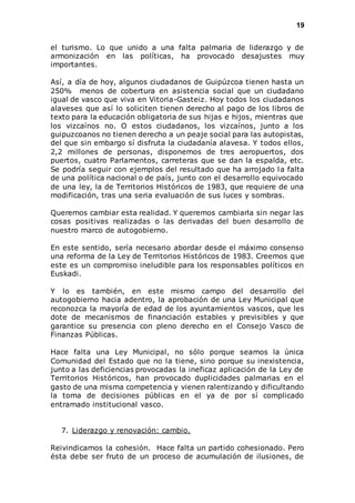 19 
el turismo. Lo que unido a una falta palmaria de liderazgo y de 
armonización en las políticas, ha provocado desajustes muy 
importantes. 
Así, a día de hoy, algunos ciudadanos de Guipúzcoa tienen hasta un 
250% menos de cobertura en asistencia social que un ciudadano 
igual de vasco que viva en Vitoria-Gasteiz. Hoy todos los ciudadanos 
alaveses que así lo soliciten tienen derecho al pago de los libros de 
texto para la educación obligatoria de sus hijas e hijos, mientras que 
los vizcaínos no. O estos ciudadanos, los vizcaínos, junto a los 
guipuzcoanos no tienen derecho a un peaje social para las autopistas, 
del que sin embargo sí disfruta la ciudadanía alavesa. Y todos ellos, 
2,2 millones de personas, disponemos de tres aeropuertos, dos 
puertos, cuatro Parlamentos, carreteras que se dan la espalda, etc. 
Se podría seguir con ejemplos del resultado que ha arrojado la falta 
de una política nacional o de país, junto con el desarrollo equivocado 
de una ley, la de Territorios Históricos de 1983, que requiere de una 
modificación, tras una seria evaluación de sus luces y sombras. 
Queremos cambiar esta realidad. Y queremos cambiarla sin negar las 
cosas positivas realizadas o las derivadas del buen desarrollo de 
nuestro marco de autogobierno. 
En este sentido, sería necesario abordar desde el máximo consenso 
una reforma de la Ley de Territorios Históricos de 1983. Creemos que 
este es un compromiso ineludible para los responsables políticos en 
Euskadi. 
Y lo es también, en este mismo campo del desarrollo del 
autogobierno hacia adentro, la aprobación de una Ley Municipal que 
reconozca la mayoría de edad de los ayuntamientos vascos, que les 
dote de mecanismos de financiación estables y previsibles y que 
garantice su presencia con pleno derecho en el Consejo Vasco de 
Finanzas Públicas. 
Hace falta una Ley Municipal, no sólo porque seamos la única 
Comunidad del Estado que no la tiene, sino porque su inexistencia, 
junto a las deficiencias provocadas la ineficaz aplicación de la Ley de 
Territorios Históricos, han provocado duplicidades palmarias en el 
gasto de una misma competencia y vienen ralentizando y dificultando 
la toma de decisiones públicas en el ya de por sí complicado 
entramado institucional vasco. 
7. Liderazgo y renovación: cambio. 
Reivindicamos la cohesión. Hace falta un partido cohesionado. Pero 
ésta debe ser fruto de un proceso de acumulación de ilusiones, de 
 