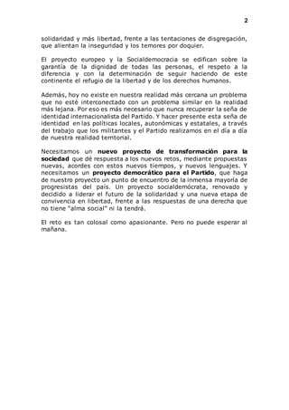 2 
solidaridad y más libertad, frente a las tentaciones de disgregación, 
que alientan la inseguridad y los temores por doquier. 
El proyecto europeo y la Socialdemocracia se edifican sobre la 
garantía de la dignidad de todas las personas, el respeto a la 
diferencia y con la determinación de seguir haciendo de este 
continente el refugio de la libertad y de los derechos humanos. 
Además, hoy no existe en nuestra realidad más cercana un problema 
que no esté interconectado con un problema similar en la realidad 
más lejana. Por eso es más necesario que nunca recuperar la seña de 
identidad internacionalista del Partido. Y hacer presente esta seña de 
identidad en las políticas locales, autonómicas y estatales, a través 
del trabajo que los militantes y el Partido realizamos en el día a día 
de nuestra realidad territorial. 
Necesitamos un nuevo proyecto de transformación para la 
sociedad que dé respuesta a los nuevos retos, mediante propuestas 
nuevas, acordes con estos nuevos tiempos, y nuevos lenguajes. Y 
necesitamos un proyecto democrático para el Partido, que haga 
de nuestro proyecto un punto de encuentro de la inmensa mayoría de 
progresistas del país. Un proyecto socialdemócrata, renovado y 
decidido a liderar el futuro de la solidaridad y una nueva etapa de 
convivencia en libertad, frente a las respuestas de una derecha que 
no tiene “alma social” ni la tendrá. 
El reto es tan colosal como apasionante. Pero no puede esperar al 
mañana. 
 