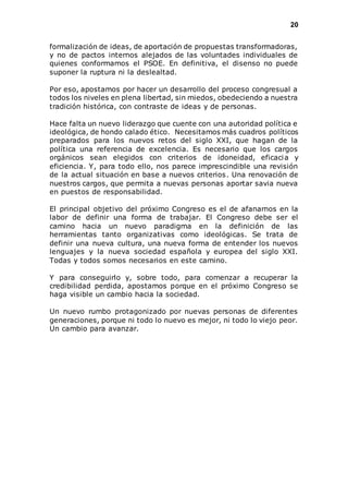 20 
formalización de ideas, de aportación de propuestas transformadoras, 
y no de pactos internos alejados de las voluntades individuales de 
quienes conformamos el PSOE. En definitiva, el disenso no puede 
suponer la ruptura ni la deslealtad. 
Por eso, apostamos por hacer un desarrollo del proceso congresual a 
todos los niveles en plena libertad, sin miedos, obedeciendo a nuestra 
tradición histórica, con contraste de ideas y de personas. 
Hace falta un nuevo liderazgo que cuente con una autoridad política e 
ideológica, de hondo calado ético. Necesitamos más cuadros políticos 
preparados para los nuevos retos del siglo XXI, que hagan de la 
política una referencia de excelencia. Es necesario que los cargos 
orgánicos sean elegidos con criterios de idoneidad, eficacia y 
eficiencia. Y, para todo ello, nos parece imprescindible una revisión 
de la actual situación en base a nuevos criterios. Una renovación de 
nuestros cargos, que permita a nuevas personas aportar savia nueva 
en puestos de responsabilidad. 
El principal objetivo del próximo Congreso es el de afanarnos en la 
labor de definir una forma de trabajar. El Congreso debe ser el 
camino hacia un nuevo paradigma en la definición de las 
herramientas tanto organizativas como ideológicas. Se trata de 
definir una nueva cultura, una nueva forma de entender los nuevos 
lenguajes y la nueva sociedad española y europea del siglo XXI. 
Todas y todos somos necesarios en este camino. 
Y para conseguirlo y, sobre todo, para comenzar a recuperar la 
credibilidad perdida, apostamos porque en el próximo Congreso se 
haga visible un cambio hacia la sociedad. 
Un nuevo rumbo protagonizado por nuevas personas de diferentes 
generaciones, porque ni todo lo nuevo es mejor, ni todo lo viejo peor. 
Un cambio para avanzar. 
