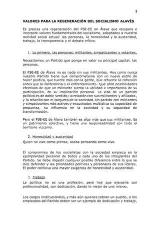 3 
VALORES PARA LA REGENERACIÓN DEL SOCIALISMO ALAVÉS 
Es precisa una regeneración del PSE-EE en Álava que recupere e 
incorpore valores fundamentales del socialismo, adaptados a nuestra 
realidad social actual: las personas, la honestidad y la austeridad, 
trabajo, la transparencia y el debate crítico. 
1. Lo primero, las personas: militantes, simpatizantes y votantes. 
Necesitamos un Partido que ponga en valor su principal capital, las 
personas. 
El PSE-EE de Álava no es nada sin sus militantes. Hoy como nunca 
nuestro Partido tiene que comprometerse con un nuevo estilo de 
hacer política, que cuente más con la gente, que refuerce la cohesión 
antes que la indiferencia o el enfrentamiento. Que abra posibilidades 
efectivas de que un militante sienta la utilidad e importancia de su 
participación, de su implicación personal. La vida de un partido 
político es de doble sentido; la relación con sus militantes y afiliados , 
y la relación con el conjunto de la sociedad. Un partido con militantes 
y simpatizantes más activos y escuchados multiplica su capacidad de 
propuesta, su influencia en la sociedad y su capacidad de 
transformación. 
Pero el PSE-EE de Álava también es algo más que sus militantes. Es 
un patrimonio colectivo, y tiene una responsabilidad con todo el 
territorio vizcaíno. 
2. Honestidad y austeridad 
Quien no vive como piensa, acaba pensando como vive. 
El compromiso de los socialistas con la sociedad empieza en la 
ejemplaridad personal de todos y cada uno de los integrantes del 
Partido. Se debe impedir cualquier posible diferencia entre lo que se 
dice defender y las prioridades políticas y personales de sus líderes. 
El poder conlleva una mayor exigencia de honestidad y austeridad. 
3. Trabajo 
La política no es una profesión, pero hay que ejercerla con 
profesionalidad, con dedicación, dando lo mejor de uno mismo. 
Los cargos institucionales, y más aún quienes cobran un sueldo, o los 
empleados del Partido deben ser un ejemplo de dedicación y trabajo, 
 