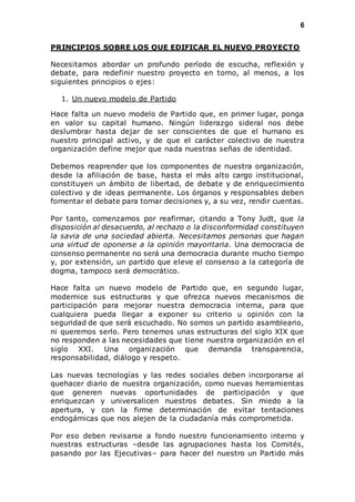 6 
PRINCIPIOS SOBRE LOS QUE EDIFICAR EL NUEVO PROYECTO 
Necesitamos abordar un profundo período de escucha, reflexión y 
debate, para redefinir nuestro proyecto en torno, al menos, a los 
siguientes principios o ejes: 
1. Un nuevo modelo de Partido 
Hace falta un nuevo modelo de Partido que, en primer lugar, ponga 
en valor su capital humano. Ningún liderazgo sideral nos debe 
deslumbrar hasta dejar de ser conscientes de que el humano es 
nuestro principal activo, y de que el carácter colectivo de nuestra 
organización define mejor que nada nuestras señas de identidad. 
Debemos reaprender que los componentes de nuestra organización, 
desde la afiliación de base, hasta el más alto cargo institucional, 
constituyen un ámbito de libertad, de debate y de enriquecimiento 
colectivo y de ideas permanente. Los órganos y responsables deben 
fomentar el debate para tomar decisiones y, a su vez, rendir cuentas. 
Por tanto, comenzamos por reafirmar, citando a Tony Judt, que la 
disposición al desacuerdo, al rechazo o la disconformidad constituyen 
la savia de una sociedad abierta. Necesitamos personas que hagan 
una virtud de oponerse a la opinión mayoritaria. Una democracia de 
consenso permanente no será una democracia durante mucho tiempo 
y, por extensión, un partido que eleve el consenso a la categoría de 
dogma, tampoco será democrático. 
Hace falta un nuevo modelo de Partido que, en segundo lugar, 
modernice sus estructuras y que ofrezca nuevos mecanismos de 
participación para mejorar nuestra democracia interna, para que 
cualquiera pueda llegar a exponer su criterio u opinión con la 
seguridad de que será escuchado. No somos un partido asambleario, 
ni queremos serlo. Pero tenemos unas estructuras del siglo XIX que 
no responden a las necesidades que tiene nuestra organización en el 
siglo XXI. Una organización que demanda transparencia, 
responsabilidad, diálogo y respeto. 
Las nuevas tecnologías y las redes sociales deben incorporarse al 
quehacer diario de nuestra organización, como nuevas herramientas 
que generen nuevas oportunidades de participación y que 
enriquezcan y universalicen nuestros debates. Sin miedo a la 
apertura, y con la firme determinación de evitar tentaciones 
endogámicas que nos alejen de la ciudadanía más comprometida. 
Por eso deben revisarse a fondo nuestro funcionamiento interno y 
nuestras estructuras –desde las agrupaciones hasta los Comités, 
pasando por las Ejecutivas– para hacer del nuestro un Partido más 
 