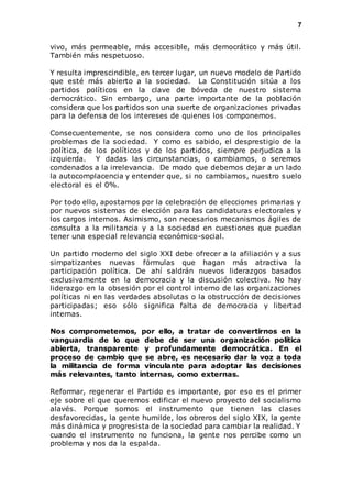7 
vivo, más permeable, más accesible, más democrático y más útil. 
También más respetuoso. 
Y resulta imprescindible, en tercer lugar, un nuevo modelo de Partido 
que esté más abierto a la sociedad. La Constitución sitúa a los 
partidos políticos en la clave de bóveda de nuestro sistema 
democrático. Sin embargo, una parte importante de la población 
considera que los partidos son una suerte de organizaciones privadas 
para la defensa de los intereses de quienes los componemos. 
Consecuentemente, se nos considera como uno de los principales 
problemas de la sociedad. Y como es sabido, el desprestigio de la 
política, de los políticos y de los partidos, siempre perjudica a la 
izquierda. Y dadas las circunstancias, o cambiamos, o seremos 
condenados a la irrelevancia. De modo que debemos dejar a un lado 
la autocomplacencia y entender que, si no cambiamos, nuestro suelo 
electoral es el 0%. 
Por todo ello, apostamos por la celebración de elecciones primarias y 
por nuevos sistemas de elección para las candidaturas electorales y 
los cargos internos. Asimismo, son necesarios mecanismos ágiles de 
consulta a la militancia y a la sociedad en cuestiones que puedan 
tener una especial relevancia económico-social. 
Un partido moderno del siglo XXI debe ofrecer a la afiliación y a sus 
simpatizantes nuevas fórmulas que hagan más atractiva la 
participación política. De ahí saldrán nuevos liderazgos basados 
exclusivamente en la democracia y la discusión colectiva. No hay 
liderazgo en la obsesión por el control interno de las organizaciones 
políticas ni en las verdades absolutas o la obstrucción de decisiones 
participadas; eso sólo significa falta de democracia y libertad 
internas. 
Nos comprometemos, por ello, a tratar de convertirnos en la 
vanguardia de lo que debe de ser una organización política 
abierta, transparente y profundamente democrática. En el 
proceso de cambio que se abre, es necesario dar la voz a toda 
la militancia de forma vinculante para adoptar las decisiones 
más relevantes, tanto internas, como externas. 
Reformar, regenerar el Partido es importante, por eso es el primer 
eje sobre el que queremos edificar el nuevo proyecto del socialismo 
alavés. Porque somos el instrumento que tienen las clases 
desfavorecidas, la gente humilde, los obreros del siglo XIX, la gente 
más dinámica y progresista de la sociedad para cambiar la realidad. Y 
cuando el instrumento no funciona, la gente nos percibe como un 
problema y nos da la espalda. 
 