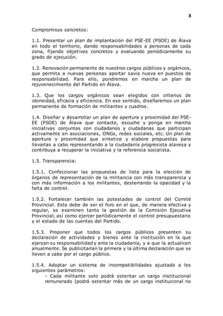 8 
Compromisos concretos: 
1.1. Presentar un plan de implantación del PSE-EE (PSOE) de Álava 
en todo el territorio, dando responsabilidades a personas de cada 
zona, fijando objetivos concretos y evaluando periódicamente su 
grado de ejecución. 
1.2. Renovación permanente de nuestros cargos públicos y orgánicos, 
que permita a nuevas personas aportar savia nueva en puestos de 
responsabilidad. Para ello, pondremos en marcha un plan de 
rejuvenecimiento del Partido en Álava. 
1.3. Que los cargos orgánicos sean elegidos con criterios de 
idoneidad, eficacia y eficiencia. En ese sentido, diseñaremos un plan 
permanente de formación de militantes y cuadros. 
1.4. Diseñar y desarrollar un plan de apertura y proximidad del PSE-EE 
(PSOE) de Álava que contacte, escuche y ponga en marcha 
iniciativas conjuntas con ciudadanos y ciudadanas que participan 
activamente en asociaciones, ONGs, redes sociales, etc. Un plan de 
apertura y proximidad que sintetice y elabore propuestas para 
llevarlas a cabo representando a la ciudadanía progresista alavesa y 
contribuya a recuperar la iniciativa y la referencia socialista. 
1.5. Transparencia: 
1.5.1. Confeccionar las propuestas de lista para la elección de 
órganos de representación de la militancia con más transparencia y 
con más información a los militantes, desterrando la opacidad y la 
falta de control. 
1.5.2. Fortalecer también las potestades de control del Comité 
Provincial. Este debe de ser el foro en el que, de manera efectiva y 
regular, se examinen tanto la gestión de la Comisión Ejecutiva 
Provincial, así como ejercer periódicamente el control presupuestario 
y el estado de las cuentas del Partido. 
1.5.3. Proponer que todos los cargos públicos presenten su 
declaración de actividades y bienes ante la institución en la que 
ejerzan su responsabilidad y ante la ciudadanía, y a que la actualicen 
anualmente. Se publicitarían la primera y la última declaración que se 
lleven a cabo por el cargo público. 
1.5.4. Adoptar un sistema de incompatibilidades ajustado a los 
siguientes parámetros: 
- Cada militante solo podrá ostentar un cargo institucional 
remunerado (podrá ostentar más de un cargo institucional no 
 