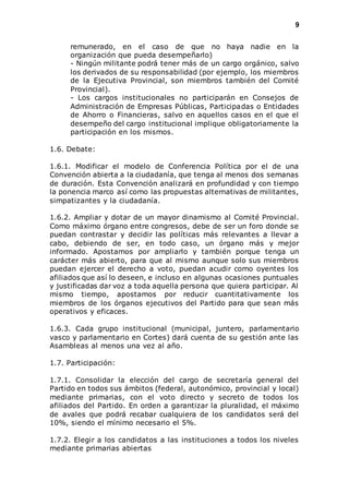 9 
remunerado, en el caso de que no haya nadie en la 
organización que pueda desempeñarlo) 
- Ningún militante podrá tener más de un cargo orgánico, salvo 
los derivados de su responsabilidad (por ejemplo, los miembros 
de la Ejecutiva Provincial, son miembros también del Comité 
Provincial). 
- Los cargos institucionales no participarán en Consejos de 
Administración de Empresas Públicas, Participadas o Entidades 
de Ahorro o Financieras, salvo en aquellos casos en el que el 
desempeño del cargo institucional implique obligatoriamente la 
participación en los mismos. 
1.6. Debate: 
1.6.1. Modificar el modelo de Conferencia Política por el de una 
Convención abierta a la ciudadanía, que tenga al menos dos semanas 
de duración. Esta Convención analizará en profundidad y con tiempo 
la ponencia marco así como las propuestas alternativas de militantes, 
simpatizantes y la ciudadanía. 
1.6.2. Ampliar y dotar de un mayor dinamismo al Comité Provincial. 
Como máximo órgano entre congresos, debe de ser un foro donde se 
puedan contrastar y decidir las políticas más relevantes a llevar a 
cabo, debiendo de ser, en todo caso, un órgano más y mejor 
informado. Apostamos por ampliarlo y también porque tenga un 
carácter más abierto, para que al mismo aunque solo sus miembros 
puedan ejercer el derecho a voto, puedan acudir como oyentes los 
afiliados que así lo deseen, e incluso en algunas ocasiones puntuales 
y justificadas dar voz a toda aquella persona que quiera participar. Al 
mismo tiempo, apostamos por reducir cuantitativamente los 
miembros de los órganos ejecutivos del Partido para que sean más 
operativos y eficaces. 
1.6.3. Cada grupo institucional (municipal, juntero, parlamentario 
vasco y parlamentario en Cortes) dará cuenta de su gestión ante las 
Asambleas al menos una vez al año. 
1.7. Participación: 
1.7.1. Consolidar la elección del cargo de secretaría general del 
Partido en todos sus ámbitos (federal, autonómico, provincial y local) 
mediante primarias, con el voto directo y secreto de todos los 
afiliados del Partido. En orden a garantizar la pluralidad, el máximo 
de avales que podrá recabar cualquiera de los candidatos será del 
10%, siendo el mínimo necesario el 5%. 
1.7.2. Elegir a los candidatos a las instituciones a todos los niveles 
mediante primarias abiertas 
 