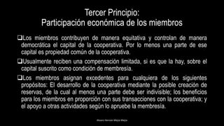 Tercer Principio:
Participación económica de los miembros
Los miembros contribuyen de manera equitativa y controlan de manera
democrática el capital de la cooperativa. Por lo menos una parte de ese
capital es propiedad común de la cooperativa.
Usualmente reciben una compensación limitada, si es que la hay, sobre el
capital suscrito como condición de membresía.
Los miembros asignan excedentes para cualquiera de los siguientes
propósitos: El desarrollo de la cooperativa mediante la posible creación de
reservas, de la cual al menos una parte debe ser indivisible; los beneficios
para los miembros en proporción con sus transacciones con la cooperativa; y
el apoyo a otras actividades según lo apruebe la membresía.
Alvaro Hernán Mejia Mejia
 