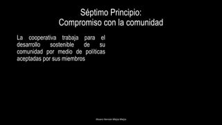Séptimo Principio:
Compromiso con la comunidad
La cooperativa trabaja para el
desarrollo sostenible de su
comunidad por medio de políticas
aceptadas por sus miembros
Alvaro Hernán Mejia Mejia
 