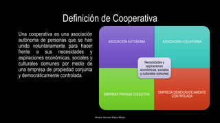 Definición de Cooperativa
Una cooperativa es una asociación
autónoma de personas que se han
unido voluntariamente para hacer
frente a sus necesidades y
aspiraciones económicas, sociales y
culturales comunes por medio de
una empresa de propiedad conjunta
y democráticamente controlada.
Alvaro Hernán Mejia Mejia
ASOCIACIÓN AUTONOMA ASOCIACIÓN VOLUNTARIA
EMPRESA PRIVADA COLECTIVA
EMPRESA DEMOCRATICAMENTE
CONTROLADA
Necesidades y
aspiraciones
económicas, sociales
y culturales comunes
 