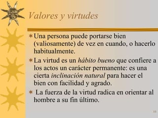 Valores y virtudes

Una persona puede portarse bien
 (valiosamente) de vez en cuando, o hacerlo
 habitualmente.
La virtud es un hábito bueno que confiere a
 los actos un carácter permanente: es una
 cierta inclinación natural para hacer el
 bien con facilidad y agrado.
 La fuerza de la virtud radica en orientar al
 hombre a su fin último.
                                            10
 