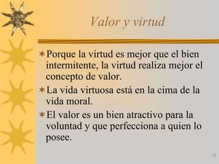 Valor y virtud

Porque la virtud es mejor que el bien
 intermitente, la virtud realiza mejor el
 concepto de valor.
La vida virtuosa está en la cima de la
 vida moral.
El valor es un bien atractivo para la
 voluntad y que perfecciona a quien lo
 posee.
                                            11
 