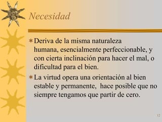 Necesidad

Deriva de la misma naturaleza
 humana, esencialmente perfeccionable, y
 con cierta inclinación para hacer el mal, o
 dificultad para el bien.
La virtud opera una orientación al bien
 estable y permanente, hace posible que no
 siempre tengamos que partir de cero.

                                           12
 