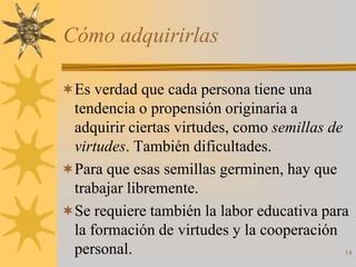 Cómo adquirirlas

Es verdad que cada persona tiene una
 tendencia o propensión originaria a
 adquirir ciertas virtudes, como semillas de
 virtudes. También dificultades.
Para que esas semillas germinen, hay que
 trabajar libremente.
Se requiere también la labor educativa para
 la formación de virtudes y la cooperación
 personal.                                   14
 