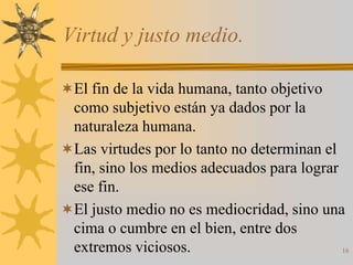 Virtud y justo medio.

El fin de la vida humana, tanto objetivo
 como subjetivo están ya dados por la
 naturaleza humana.
Las virtudes por lo tanto no determinan el
 fin, sino los medios adecuados para lograr
 ese fin.
El justo medio no es mediocridad, sino una
 cima o cumbre en el bien, entre dos
 extremos viciosos.                         16
 