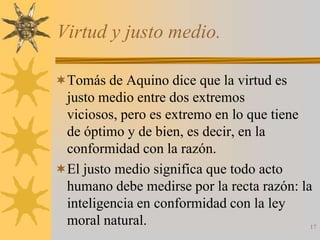 Virtud y justo medio.

Tomás de Aquino dice que la virtud es
 justo medio entre dos extremos
 viciosos, pero es extremo en lo que tiene
 de óptimo y de bien, es decir, en la
 conformidad con la razón.
El justo medio significa que todo acto
 humano debe medirse por la recta razón: la
 inteligencia en conformidad con la ley
 moral natural.                            17
 