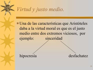 Virtud y justo medio.

Una de las características que Aristóteles
  daba a la virtud moral es que es el justo
  medio entre dos extremos viciosos, por
  ejemplo:        sinceridad



  hipocresía                    desfachatez

                                              18
 