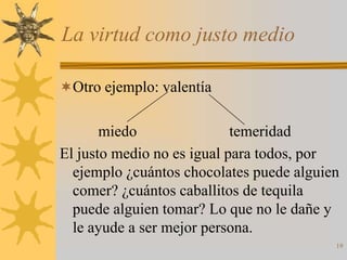 La virtud como justo medio

Otro ejemplo: valentía


       miedo                temeridad
El justo medio no es igual para todos, por
  ejemplo ¿cuántos chocolates puede alguien
  comer? ¿cuántos caballitos de tequila
  puede alguien tomar? Lo que no le dañe y
  le ayude a ser mejor persona.
                                          19
 