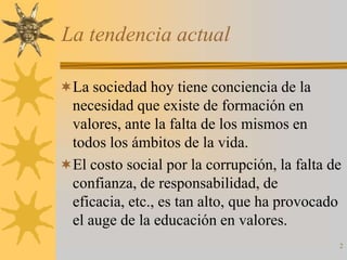 La tendencia actual

La sociedad hoy tiene conciencia de la
 necesidad que existe de formación en
 valores, ante la falta de los mismos en
 todos los ámbitos de la vida.
El costo social por la corrupción, la falta de
 confianza, de responsabilidad, de
 eficacia, etc., es tan alto, que ha provocado
 el auge de la educación en valores.
                                              2
 