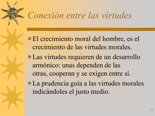 Conexión entre las virtudes

El crecimiento moral del hombre, es el
 crecimiento de las virtudes morales.
Las virtudes requieren de un desarrollo
 armónico: unas dependen de las
 otras, cooperan y se exigen entre sí.
La prudencia guía a las virtudes morales
 indicándoles el justo medio.

                                            21
 