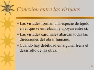 Conexión entre las virtudes

Las virtudes forman una especie de tejido
 en el que se entrelazan y apoyan entre sí.
Las virtudes cardinales abarcan todas las
 direcciones del obrar humano.
Cuando hay debilidad en alguna, frena el
 desarrollo de las otras.


                                              23
 