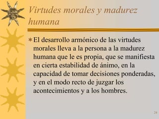 Virtudes morales y madurez
humana
El desarrollo armónico de las virtudes
  morales lleva a la persona a la madurez
  humana que le es propia, que se manifiesta
  en cierta estabilidad de ánimo, en la
  capacidad de tomar decisiones ponderadas,
  y en el modo recto de juzgar los
  acontecimientos y a los hombres.

                                           24
 