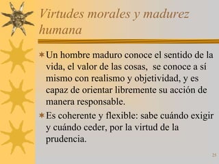 Virtudes morales y madurez
humana
Un hombre maduro conoce el sentido de la
 vida, el valor de las cosas, se conoce a sí
 mismo con realismo y objetividad, y es
 capaz de orientar libremente su acción de
 manera responsable.
Es coherente y flexible: sabe cuándo exigir
 y cuándo ceder, por la virtud de la
 prudencia.
                                           25
 