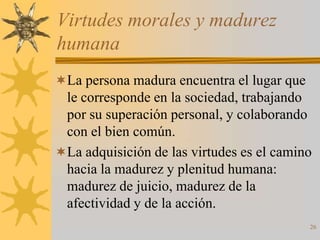 Virtudes morales y madurez
humana
La persona madura encuentra el lugar que
 le corresponde en la sociedad, trabajando
 por su superación personal, y colaborando
 con el bien común.
La adquisición de las virtudes es el camino
 hacia la madurez y plenitud humana:
 madurez de juicio, madurez de la
 afectividad y de la acción.
                                            26
 
