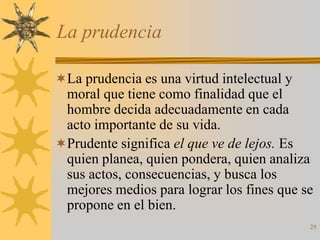 La prudencia

La prudencia es una virtud intelectual y
 moral que tiene como finalidad que el
 hombre decida adecuadamente en cada
 acto importante de su vida.
Prudente significa el que ve de lejos. Es
 quien planea, quien pondera, quien analiza
 sus actos, consecuencias, y busca los
 mejores medios para lograr los fines que se
 propone en el bien.
                                            29
 