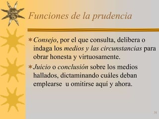 Funciones de la prudencia

Consejo, por el que consulta, delibera o
 indaga los medios y las circunstancias para
 obrar honesta y virtuosamente.
Juicio o conclusión sobre los medios
 hallados, dictaminando cuáles deban
 emplearse u omitirse aquí y ahora.


                                            31
 
