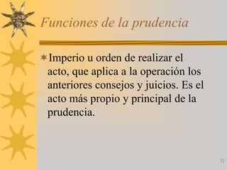 Funciones de la prudencia

Imperio u orden de realizar el
 acto, que aplica a la operación los
 anteriores consejos y juicios. Es el
 acto más propio y principal de la
 prudencia.



                                        32
 