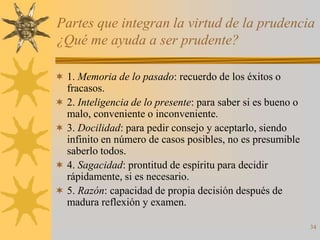 Partes que integran la virtud de la prudencia
¿Qué me ayuda a ser prudente?

 1. Memoria de lo pasado: recuerdo de los éxitos o
  fracasos.
 2. Inteligencia de lo presente: para saber si es bueno o
  malo, conveniente o inconveniente.
 3. Docilidad: para pedir consejo y aceptarlo, siendo
  infinito en número de casos posibles, no es presumible
  saberlo todos.
 4. Sagacidad: prontitud de espíritu para decidir
  rápidamente, si es necesario.
 5. Razón: capacidad de propia decisión después de
  madura reflexión y examen.

                                                             34
 