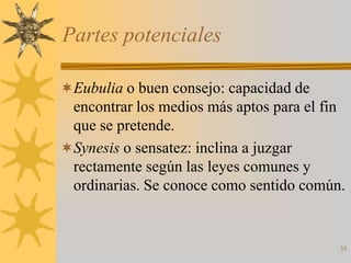 Partes potenciales

Eubulia o buen consejo: capacidad de
 encontrar los medios más aptos para el fin
 que se pretende.
Synesis o sensatez: inclina a juzgar
 rectamente según las leyes comunes y
 ordinarias. Se conoce como sentido común.


                                          35
 
