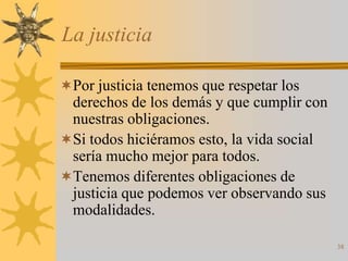 La justicia

Por justicia tenemos que respetar los
 derechos de los demás y que cumplir con
 nuestras obligaciones.
Si todos hiciéramos esto, la vida social
 sería mucho mejor para todos.
Tenemos diferentes obligaciones de
 justicia que podemos ver observando sus
 modalidades.

                                            38
 