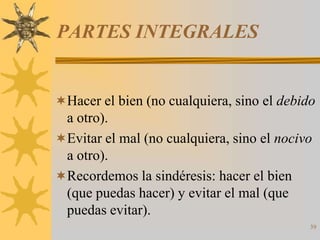 PARTES INTEGRALES


Hacer el bien (no cualquiera, sino el debido
 a otro).
Evitar el mal (no cualquiera, sino el nocivo
 a otro).
Recordemos la sindéresis: hacer el bien
 (que puedas hacer) y evitar el mal (que
 puedas evitar).
                                            39
 