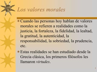 Los valores morales
Cuando las personas hoy hablan de valores
 morales se refieren a realidades como la
 justicia, la fortaleza, la fidelidad, la lealtad,
 la gratitud, la autenticidad, la
 responsabilidad, la sobriedad, la prudencia,
 etc.
Estas realidades se han estudiado desde la
 Grecia clásica, los primeros filósofos les
 llamaron virtudes.
                                                     4
 
