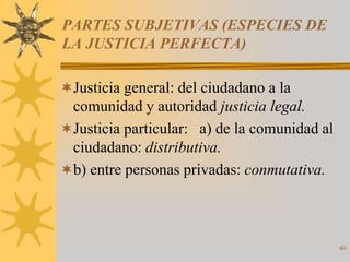PARTES SUBJETIVAS (ESPECIES DE
LA JUSTICIA PERFECTA)

Justicia general: del ciudadano a la
 comunidad y autoridad justicia legal.
Justicia particular: a) de la comunidad al
 ciudadano: distributiva.
b) entre personas privadas: conmutativa.




                                              40
 