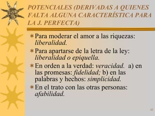 POTENCIALES (DERIVADAS A QUIENES
FALTA ALGUNA CARACTERÍSTICA PARA
LA J. PERFECTA)

Para moderar el amor a las riquezas:
 liberalidad.
Para apartarse de la letra de la ley:
 liberalidad o epiquella.
En orden a la verdad: veracidad. a) en
 las promesas: fidelidad; b) en las
 palabras y hechos: simplicidad.
En el trato con las otras personas:
 afabilidad.

                                          42
 