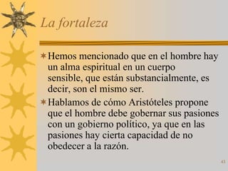La fortaleza

Hemos mencionado que en el hombre hay
 un alma espiritual en un cuerpo
 sensible, que están substancialmente, es
 decir, son el mismo ser.
Hablamos de cómo Aristóteles propone
 que el hombre debe gobernar sus pasiones
 con un gobierno político, ya que en las
 pasiones hay cierta capacidad de no
 obedecer a la razón.
                                            43
 