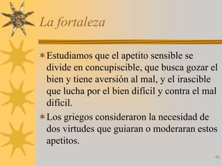 La fortaleza

Estudiamos que el apetito sensible se
 divide en concupiscible, que busca gozar el
 bien y tiene aversión al mal, y el irascible
 que lucha por el bien difícil y contra el mal
 difícil.
Los griegos consideraron la necesidad de
 dos virtudes que guiaran o moderaran estos
 apetitos.
                                             44
 