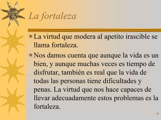 La fortaleza

La virtud que modera al apetito irascible se
 llama fortaleza.
Nos damos cuenta que aunque la vida es un
 bien, y aunque muchas veces es tiempo de
 disfrutar, también es real que la vida de
 todas las personas tiene dificultades y
 penas. La virtud que nos hace capaces de
 llevar adecuadamente estos problemas es la
 fortaleza.
                                            46
 