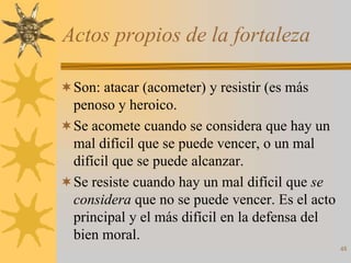 Actos propios de la fortaleza

 Son: atacar (acometer) y resistir (es más
  penoso y heroico.
 Se acomete cuando se considera que hay un
  mal difícil que se puede vencer, o un mal
  difícil que se puede alcanzar.
 Se resiste cuando hay un mal difícil que se
  considera que no se puede vencer. Es el acto
  principal y el más difícil en la defensa del
  bien moral.
                                                 48
 