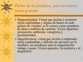Partes de la fortaleza: para acometer
cosas grandes

 Magnanimidad: Virtud que inclina a acometer
  obras espléndidas y dignas de honor en todo
  género de virtudes, se le conoce como grandeza
  de alma o nobleza de carácter. Vicios opuestos:
  presunción, ambición, vanagloria y
  pusilanimidad.
 Magnificencia: virtud que inclina a emprender
  obras espléndidas y difíciles de ejecutar (en lo
  factible), sin arredrarse ante la magnitud del
  trabajo o gasto. Vicios opuestos: la tacañería y el
  despilfarro.

                                                    49
 