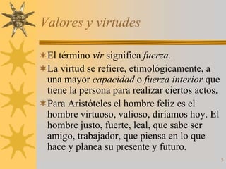 Valores y virtudes

El término vir significa fuerza.
La virtud se refiere, etimológicamente, a
 una mayor capacidad o fuerza interior que
 tiene la persona para realizar ciertos actos.
Para Aristóteles el hombre feliz es el
 hombre virtuoso, valioso, diríamos hoy. El
 hombre justo, fuerte, leal, que sabe ser
 amigo, trabajador, que piensa en lo que
 hace y planea su presente y futuro.
                                                 5
 