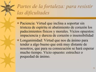 Partes de la fortaleza: para resistir
las dificultades
 Paciencia: Virtud que inclina a soportar sin
  tristeza de espíritu ni abatimiento de corazón los
  padecimientos físicos y morales. Vicios opuestos:
  impaciencia y dureza de corazón o insensibilidad
 Longanimidad: Virtud que nos da ánimo para
  tender a algo bueno que está muy distante de
  nosotros, que para su consecución se hará esperar
  mucho tiempo. Vicio opuesto: estrechez o
  poquedad de ánimo.

                                                   50
 
